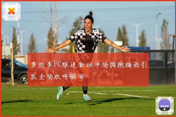 多伦多FC球迷激动冲场拥抱梅西引发全场欢呼瞬间