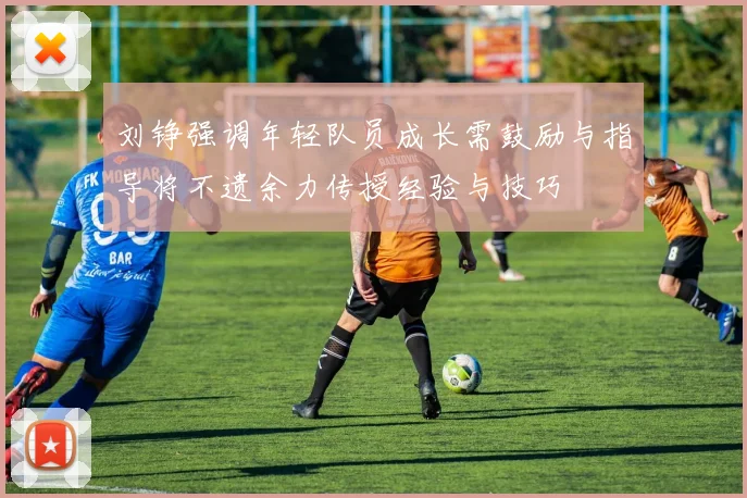 刘铮强调年轻队员成长需鼓励与指导将不遗余力传授经验与技巧