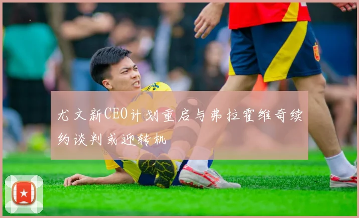 尤文新CEO计划重启与弗拉霍维奇续约谈判或迎转机