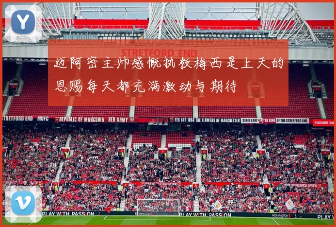 迈阿密主帅感慨执教梅西是上天的恩赐每天都充满激动与期待