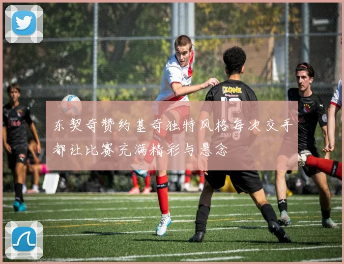 东契奇赞约基奇独特风格每次交手都让比赛充满精彩与悬念