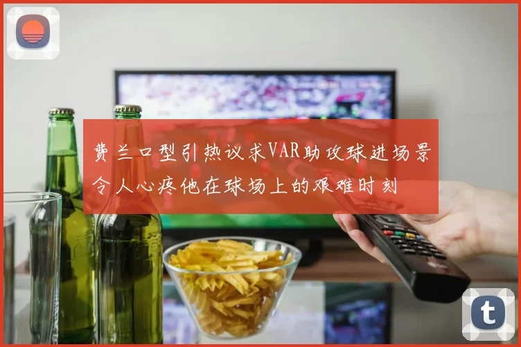 费兰口型引热议求VAR助攻球进场景令人心疼他在球场上的艰难时刻