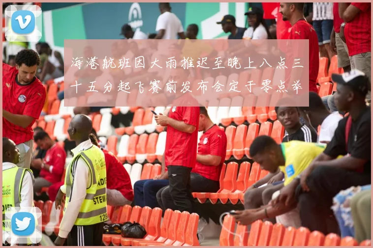海港航班因大雨推迟至晚上八点三十五分起飞赛前发布会定于零点举行
