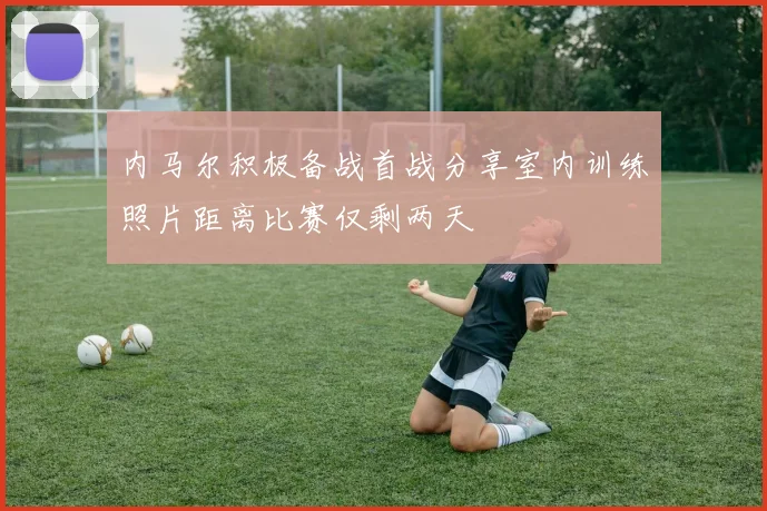 内马尔积极备战首战分享室内训练照片距离比赛仅剩两天