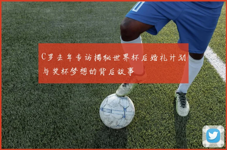 C罗去年专访揭秘世界杯后婚礼计划与奖杯梦想的背后故事