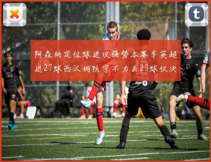 阿森纳定位球进攻强势本赛季英超进27球西汉姆防守不力丢23球仅次于伯恩茅斯