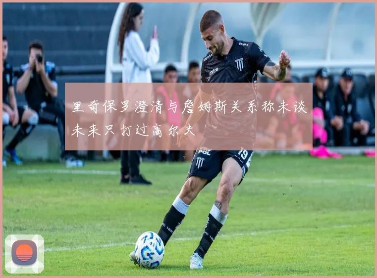 里奇保罗澄清与詹姆斯关系称未谈未来只打过高尔夫