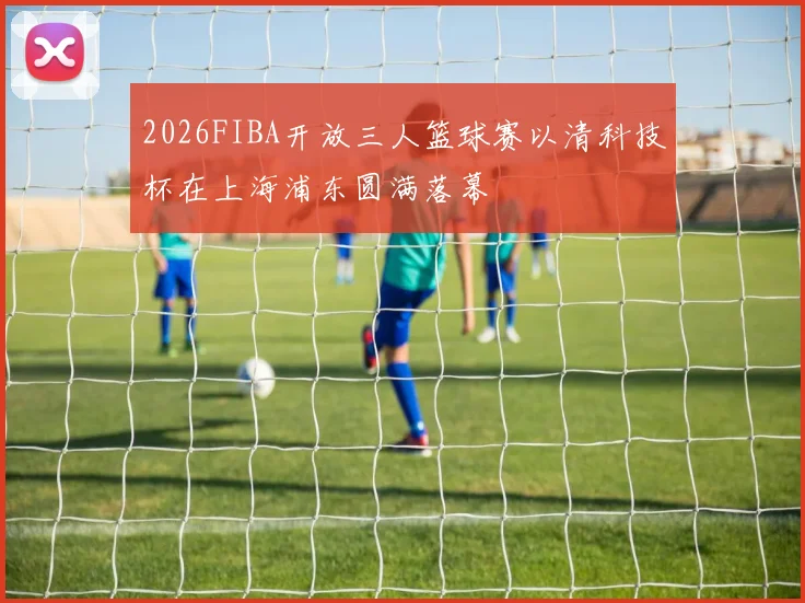 2026FIBA开放三人篮球赛以清科技杯在上海浦东圆满落幕