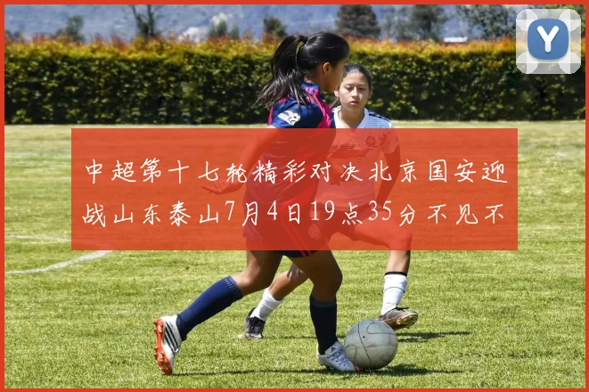 中超第十七轮精彩对决北京国安迎战山东泰山7月4日19点35分不见不散
