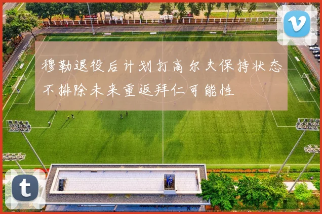 穆勒退役后计划打高尔夫保持状态不排除未来重返拜仁可能性