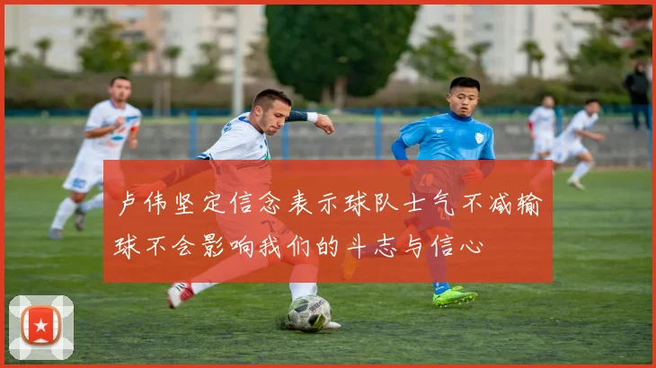 卢伟坚定信念表示球队士气不减输球不会影响我们的斗志与信心